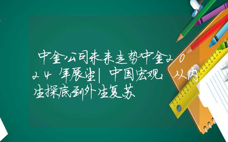 中金公司未来走势中金2024年展望|中国宏观：从内生探底到外生复苏