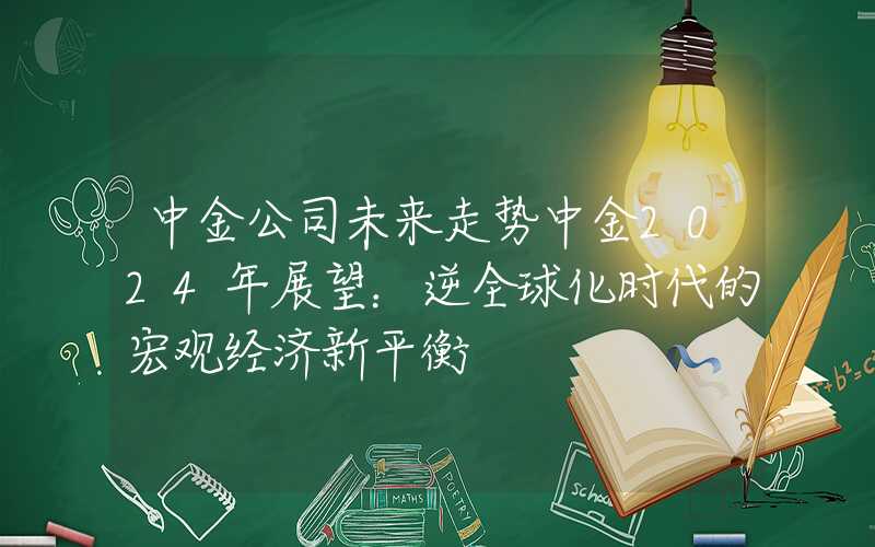 中金公司未来走势中金2024年展望：逆全球化时代的宏观经济新平衡