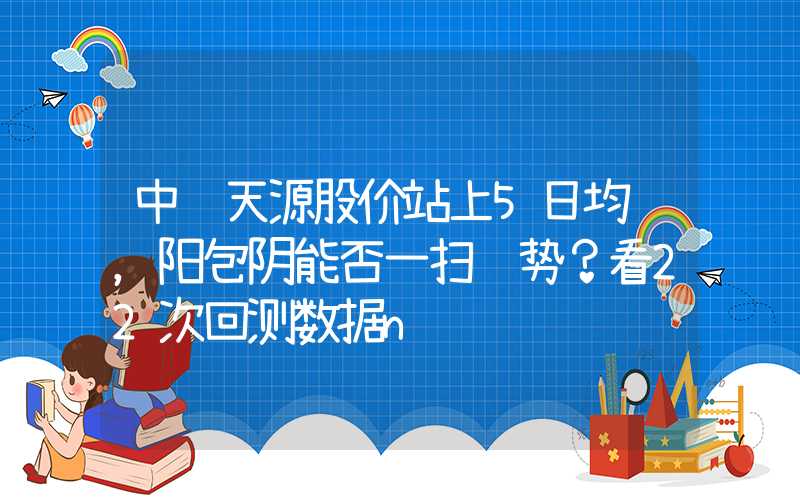 中钢天源股价站上5日均线，阳包阴能否一扫颓势？看22次回测数据n