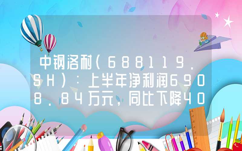 中钢洛耐(688119.SH)：上半年净利润6908.84万元，同比下降40.76%