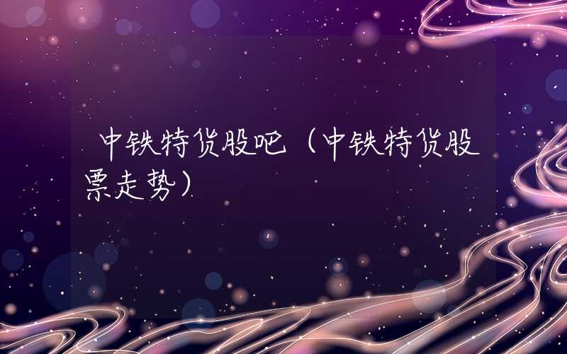 中铁特货股吧（中铁特货股票走势）