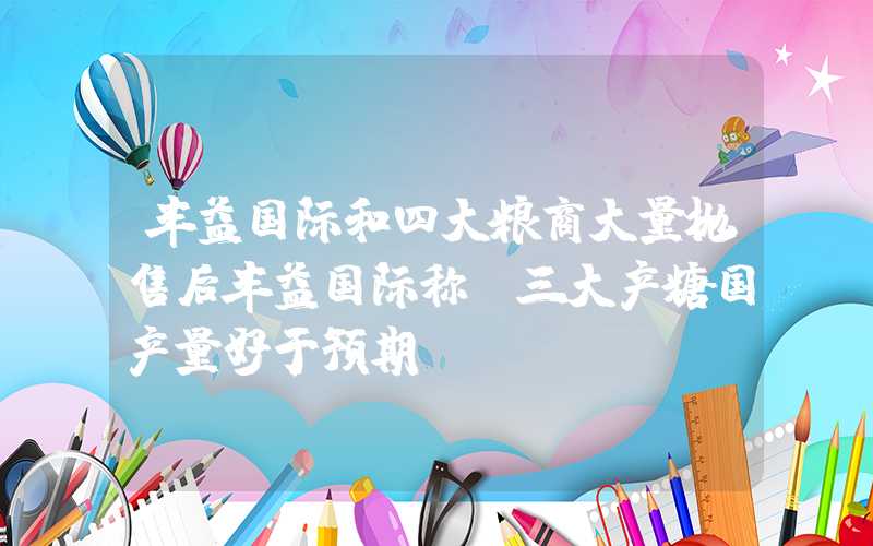 丰益国际和四大粮商大量抛售后丰益国际称：三大产糖国产量好于预期