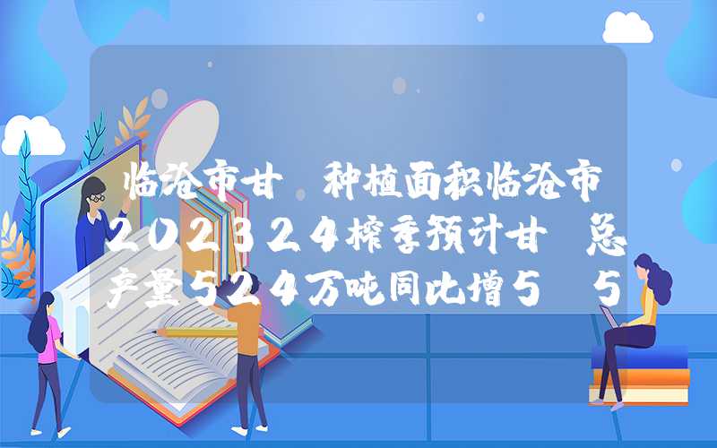 临沧市甘蔗种植面积临沧市202324榨季预计甘蔗总产量524万吨同比增5.57%