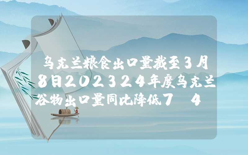 乌克兰粮食出口量截至3月8日202324年度乌克兰谷物出口量同比降低7.4%