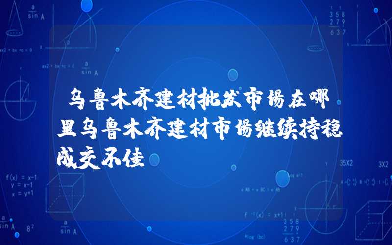 乌鲁木齐建材批发市场在哪里乌鲁木齐建材市场继续持稳成交不佳