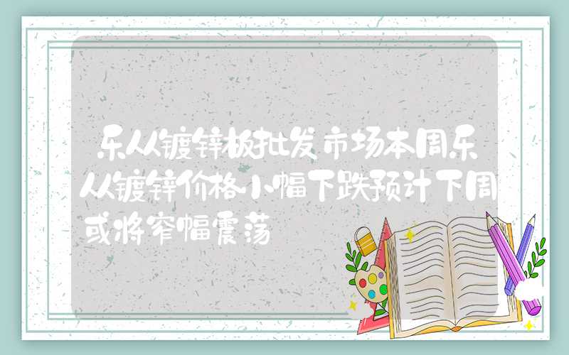 乐从镀锌板批发市场本周乐从镀锌价格小幅下跌预计下周或将窄幅震荡