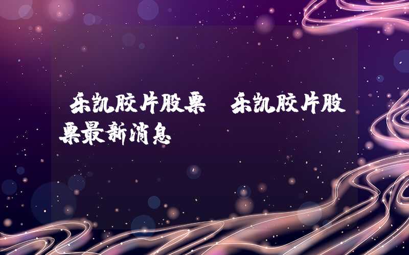 乐凯胶片股票（乐凯胶片股票最新消息）