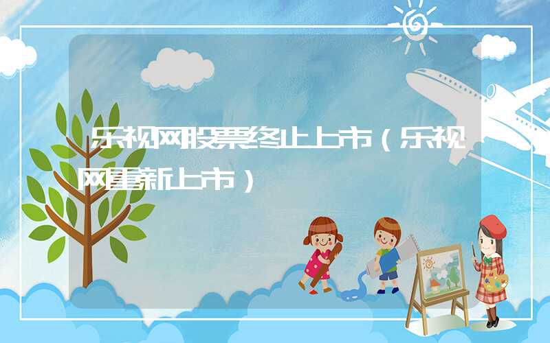 乐视网股票终止上市（乐视网重新上市）