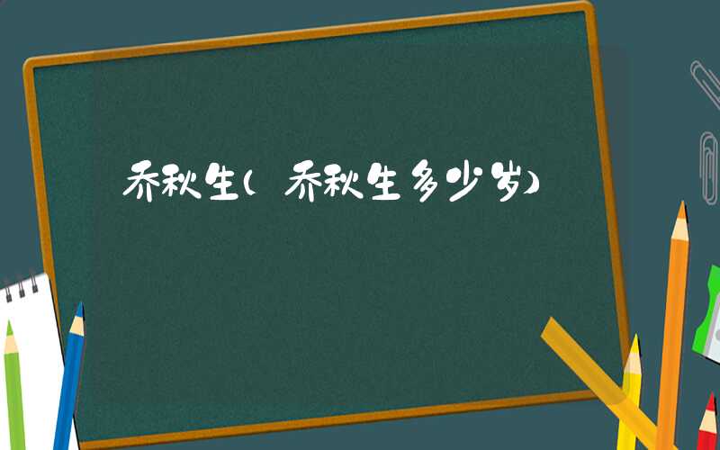 乔秋生（乔秋生多少岁）