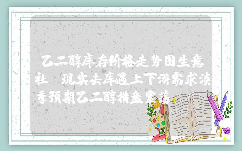 乙二醇库存价格走势图生意社：现实去库遇上下游需求淡季预期乙二醇横盘震荡