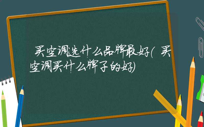 买空调选什么品牌最好（买空调买什么牌子的好）