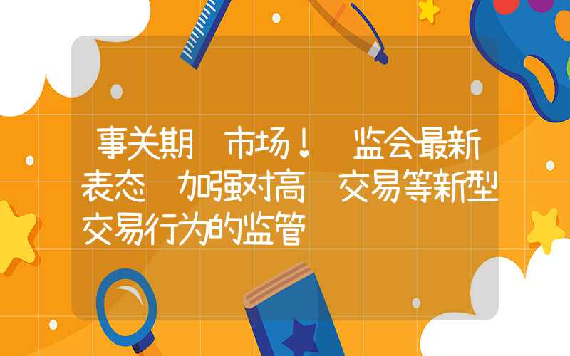 事关期货市场！证监会最新表态 加强对高频交易等新型交易行为的监管