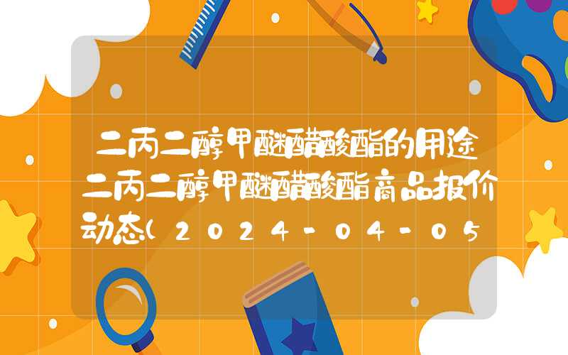 二丙二醇甲醚醋酸酯的用途二丙二醇甲醚醋酸酯商品报价动态（2024-04-05）