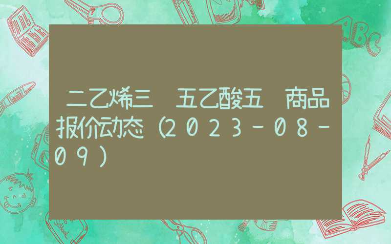 二乙烯三胺五乙酸五钠商品报价动态（2023-08-09）