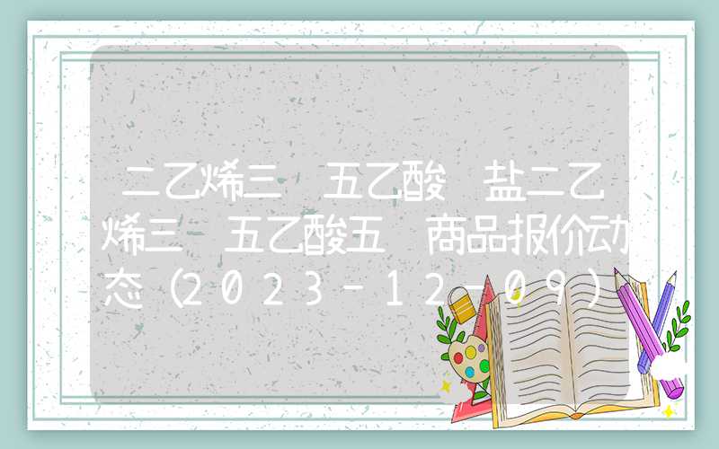 二乙烯三胺五乙酸钠盐二乙烯三胺五乙酸五钠商品报价动态（2023-12-09）