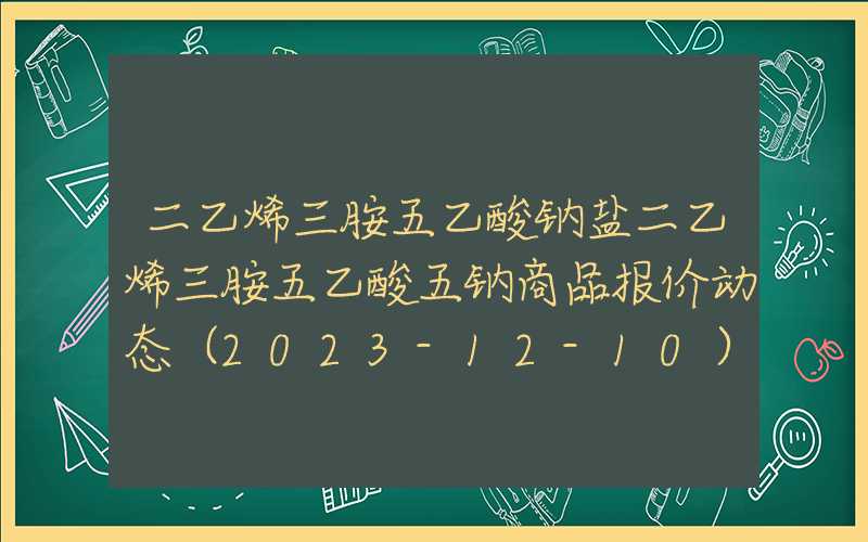 二乙烯三胺五乙酸钠盐二乙烯三胺五乙酸五钠商品报价动态（2023-12-10）