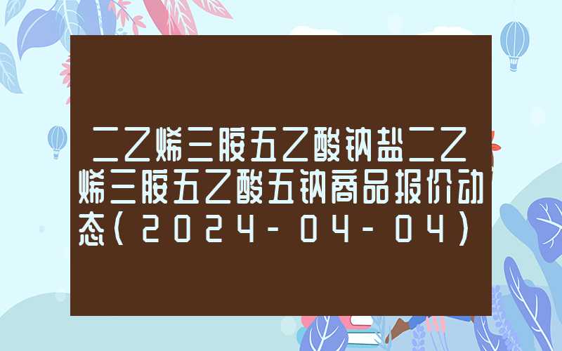 二乙烯三胺五乙酸钠盐二乙烯三胺五乙酸五钠商品报价动态（2024-04-04）