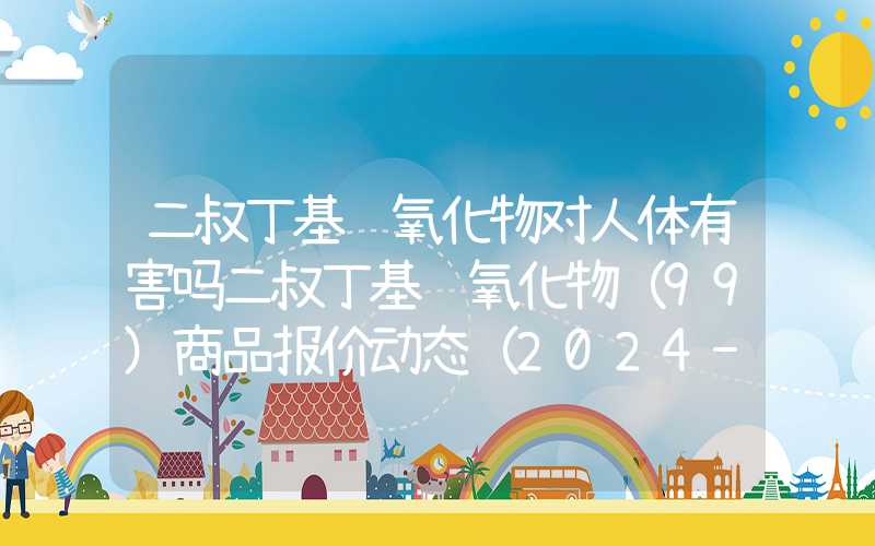 二叔丁基过氧化物对人体有害吗二叔丁基过氧化物（99）商品报价动态（2024-05-03）