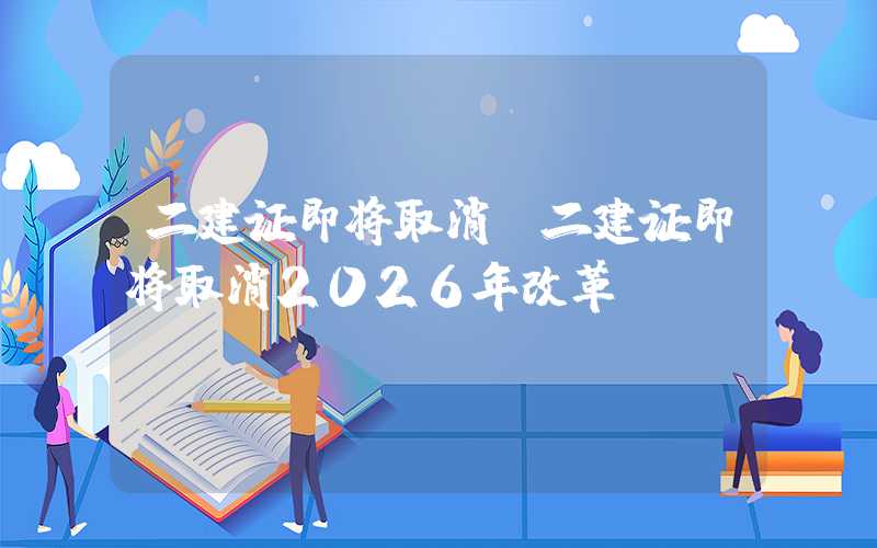 二建证即将取消（二建证即将取消2026年改革）