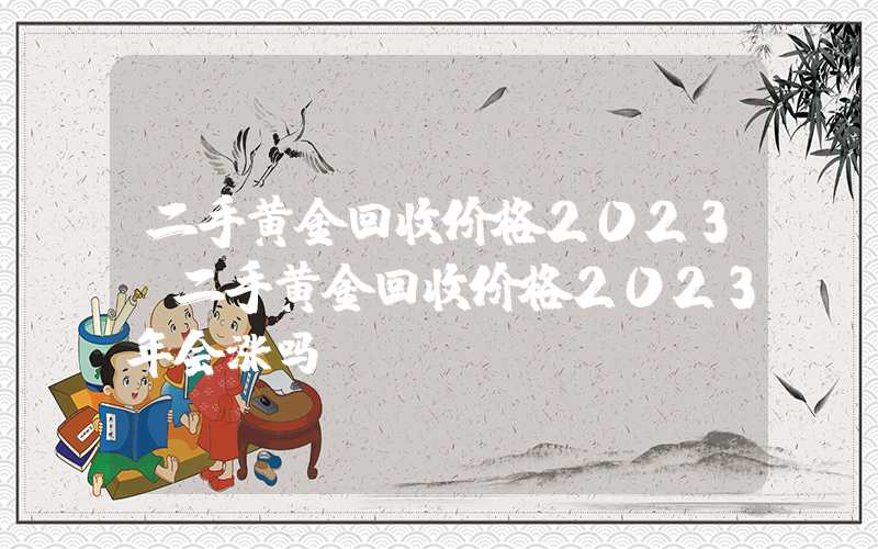 二手黄金回收价格2023（二手黄金回收价格2023年会涨吗）