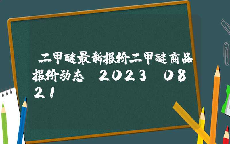 二甲醚最新报价二甲醚商品报价动态（2023-08-21）