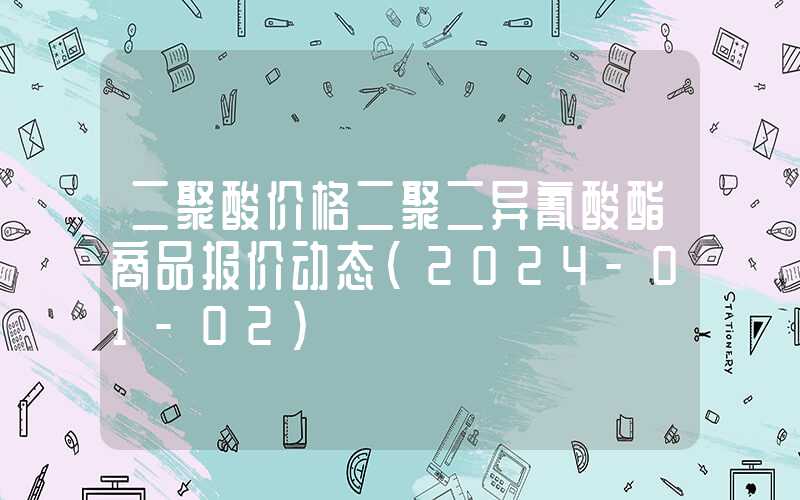 二聚酸价格二聚二异氰酸酯商品报价动态（2024-01-02）