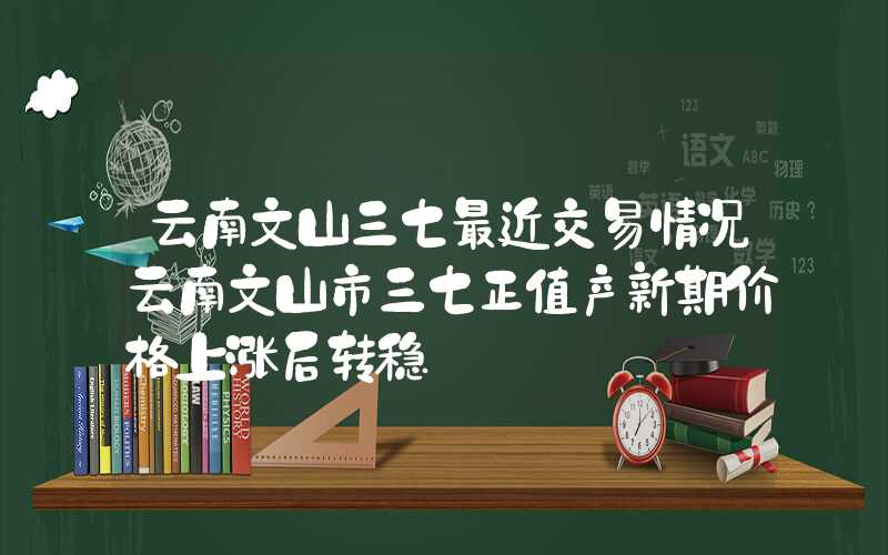 云南文山三七最近交易情况云南文山市三七正值产新期价格上涨后转稳