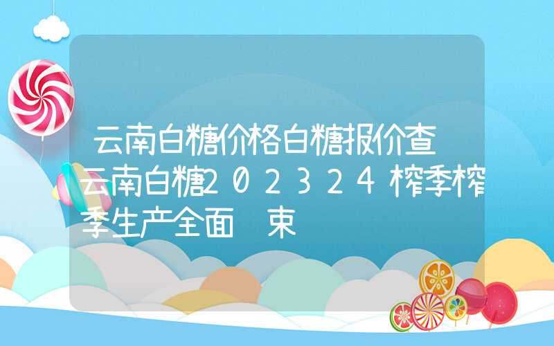 云南白糖价格白糖报价查询云南白糖202324榨季榨季生产全面结束