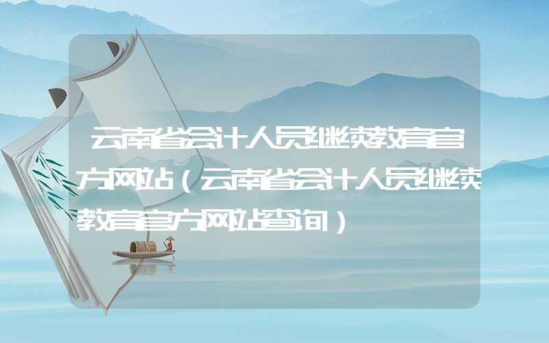 云南省会计人员继续教育官方网站（云南省会计人员继续教育官方网站查询）