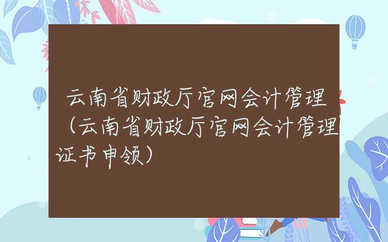 云南省财政厅官网会计管理（云南省财政厅官网会计管理证书申领）