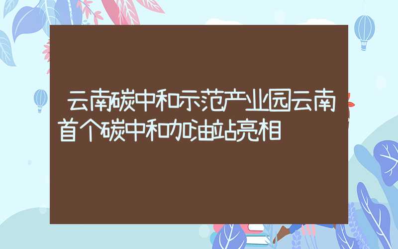 云南碳中和示范产业园云南首个碳中和加油站亮相