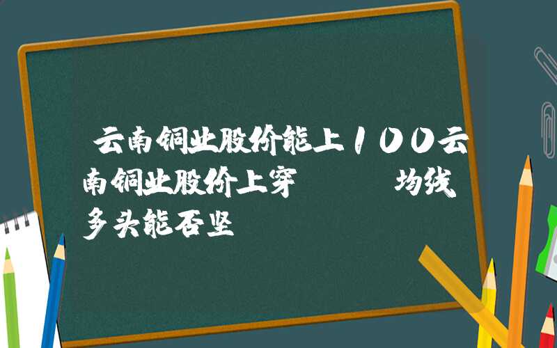 云南铜业股价能上100云南铜业股价上穿BBI均线，多头能否坚守？