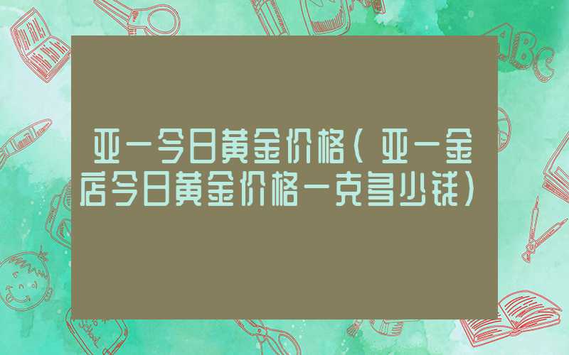 亚一今日黄金价格（亚一金店今日黄金价格一克多少钱）