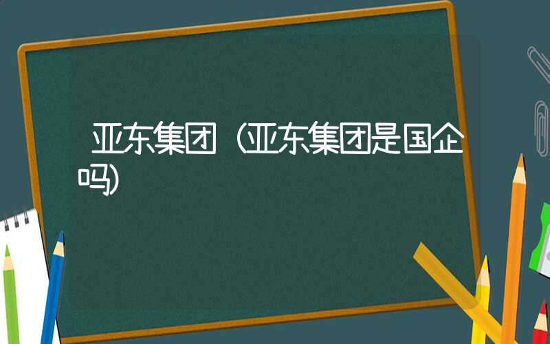 亚东集团（亚东集团是国企吗）