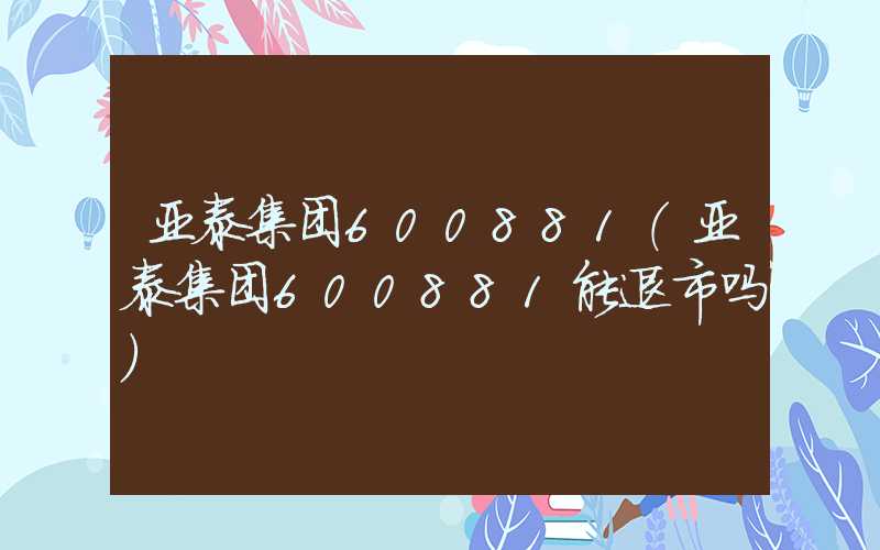 亚泰集团600881（亚泰集团600881能退市吗）