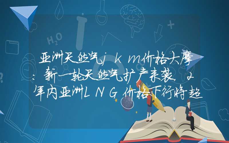 亚洲天然气jkm价格大摩：新一轮天然气扩产来袭，2年内亚洲LNG价格下行将超30%