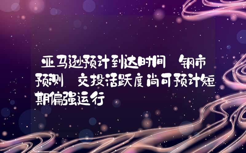 亚马逊预计到达时间【钢市预测】交投活跃度尚可预计短期偏强运行