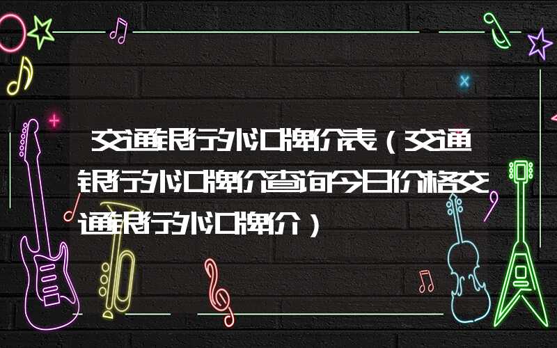 交通银行外汇牌价表（交通银行外汇牌价查询今日价格交通银行外汇牌价）