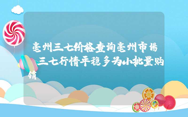 亳州三七价格查询亳州市场：三七行情平稳多为小批量购销