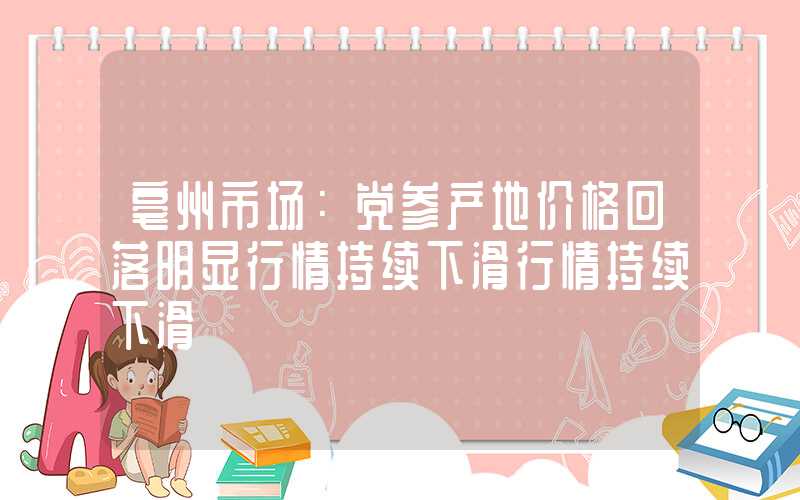 亳州市场：党参产地价格回落明显行情持续下滑行情持续下滑"}亳州市场：党参产地价格回落明显行情持续下滑