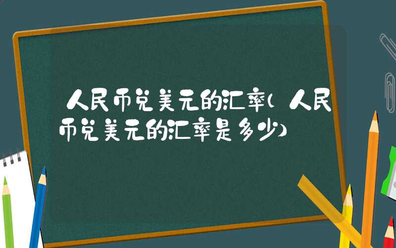 人民币兑美元的汇率（人民币兑美元的汇率是多少）