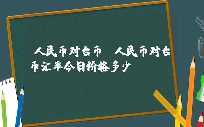 人民币对台币（人民币对台币汇率今日价格多少）