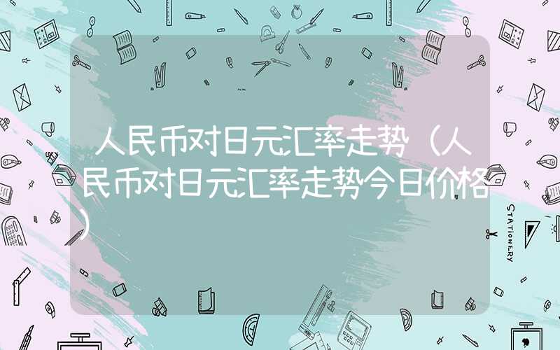 人民币对日元汇率走势（人民币对日元汇率走势今日价格）