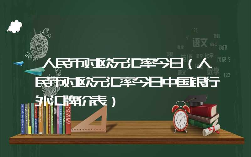 人民币对欧元汇率今日（人民币对欧元汇率今日中国银行外汇牌价表）