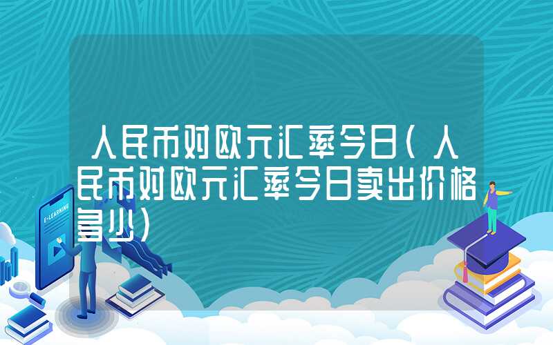 人民币对欧元汇率今日（人民币对欧元汇率今日卖出价格多少）