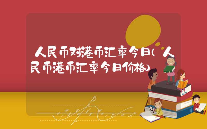 人民币对港币汇率今日（人民币港币汇率今日价格）