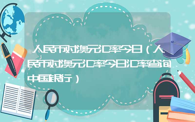 人民币对澳元汇率今日（人民币对澳元汇率今日汇率查询中国银行）