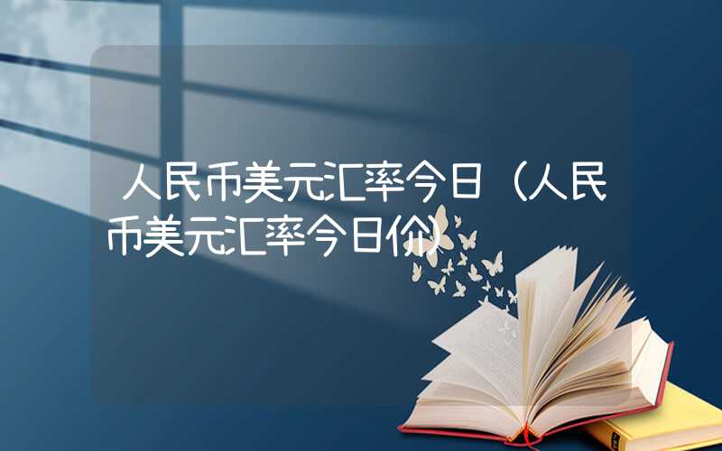 人民币美元汇率今日（人民币美元汇率今日价）