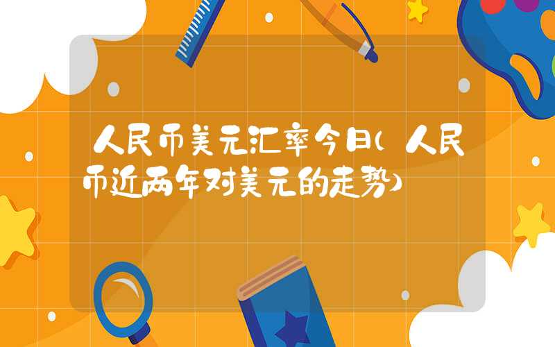 人民币美元汇率今日（人民币近两年对美元的走势）