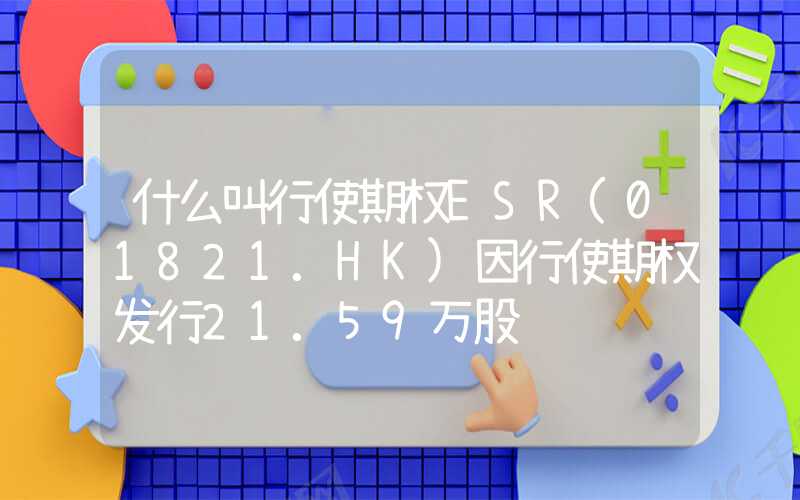 什么叫行使期权ESR(01821.HK)因行使期权发行21.59万股